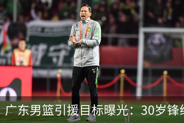 广东男篮引援目标曝光：30岁锋线悍将阿不都沙拉木成首选，朱芳雨早有瞄准