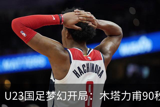 U23国足梦幻开局：木塔力甫90秒进球，对手乌龙增辉，全队喜迎胜利